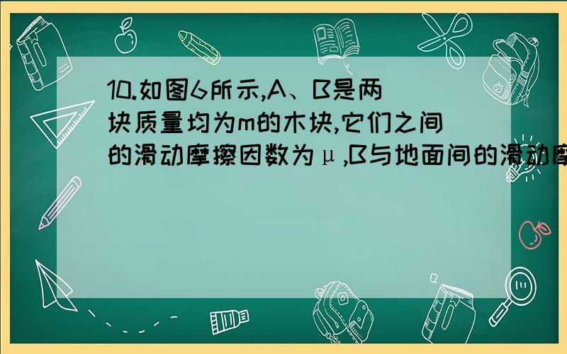 10.如图6所示,A、B是两块质量均为m的木块,它们之间的滑动摩擦因数为μ,B与地面间的滑动摩擦因数也为μ,现对A施加一个水平向右的拉力F,可使A向右,B向左都做匀速直线运动.若滑轮处的摩擦不