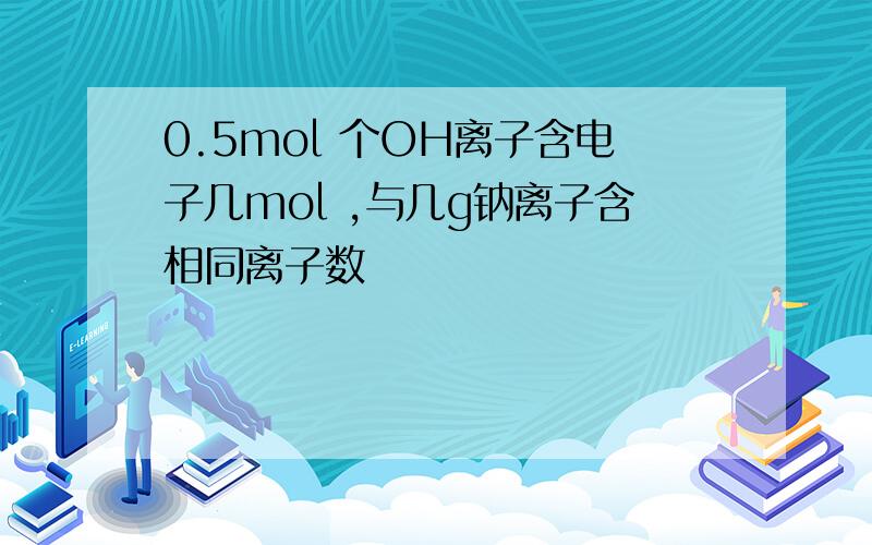 0.5mol 个OH离子含电子几mol ,与几g钠离子含相同离子数