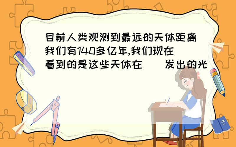 目前人类观测到最远的天体距离我们有140多亿年,我们现在看到的是这些天体在（）发出的光．