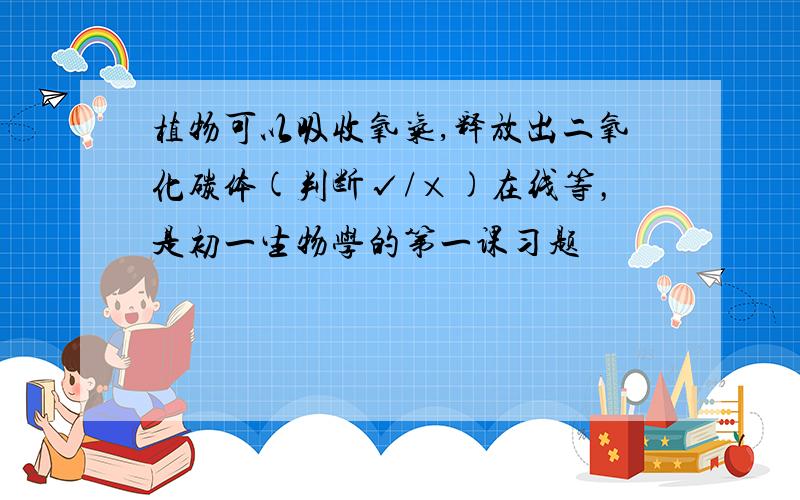 植物可以吸收氧气,释放出二氧化碳体(判断√/×)在线等，是初一生物学的第一课习题