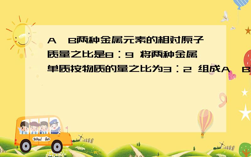 A、B两种金属元素的相对原子质量之比是8：9 将两种金属单质按物质的量之比为3：2 组成A、B两种金属元素的相对原子质量之比是8：9 将两种金属单质按物质的量之比为3：2 组成1.26g混合物.将