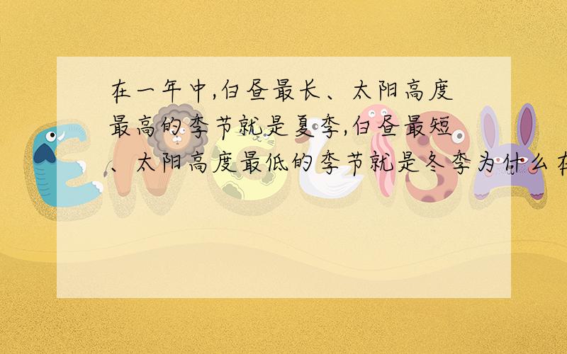 在一年中,白昼最长、太阳高度最高的季节就是夏季,白昼最短、太阳高度最低的季节就是冬季为什么在一年中,白昼最长、太阳高度最高的季节就是夏季而白昼最短、太阳高度最低的季节就是