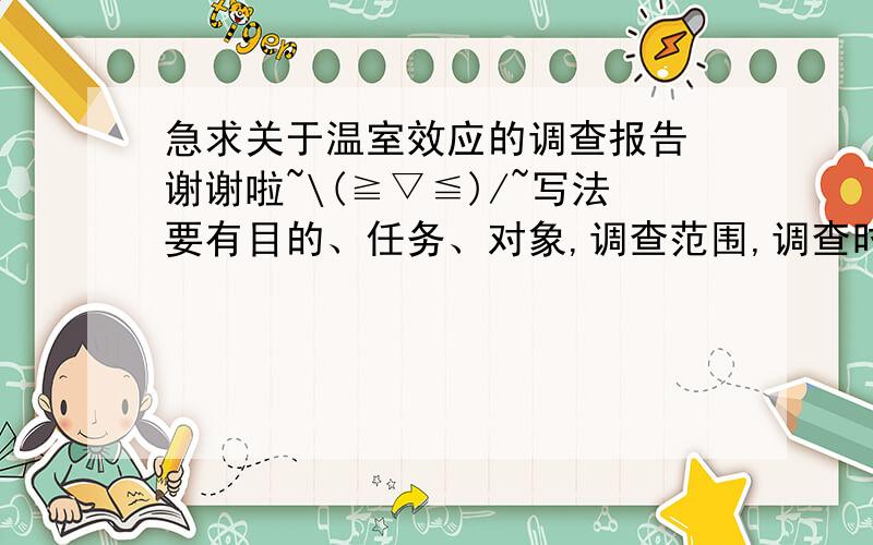 急求关于温室效应的调查报告 谢谢啦~\(≧▽≦)/~写法要有目的、任务、对象,调查范围,调查时间,调查地点,调查方法     正文要有事情产生,发展过程,有什么设想,准备如何做,具体怎么做,结论