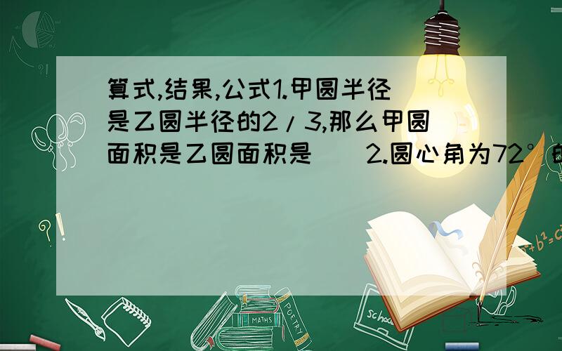 算式,结果,公式1.甲圆半径是乙圆半径的2/3,那么甲圆面积是乙圆面积是（）2.圆心角为72°的扇形面积为628平方厘米,则此扇形所在圆的面积是（）3.在边长为10cm的正方形内剪一个最大的圆,这个