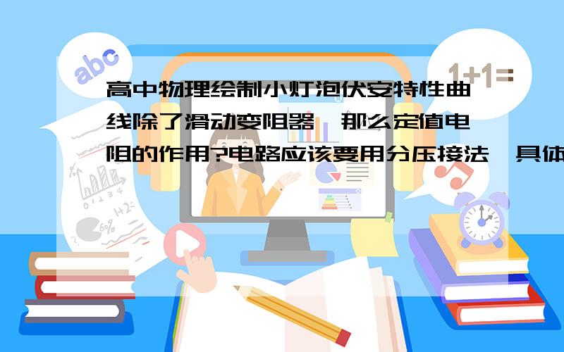 高中物理绘制小灯泡伏安特性曲线除了滑动变阻器,那么定值电阻的作用?电路应该要用分压接法,具体的话定值电阻应该怎么接?明明是测小灯泡，为什么要有定值电阻？保护电路的话滑动变阻