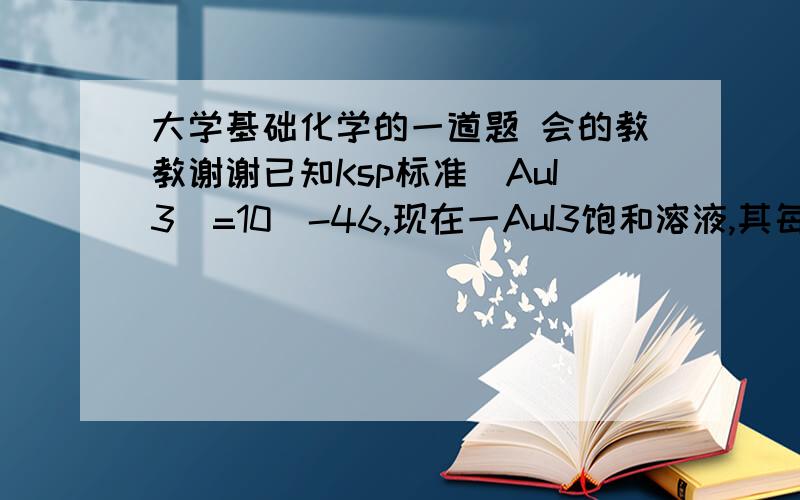 大学基础化学的一道题 会的教教谢谢已知Ksp标准(AuI3)=10^-46,现在一AuI3饱和溶液,其每升该溶液中含有Au3+离子的毫克数为多少 Au相对原子质量为197    要过程要过程要过程 答案已经有了答案已