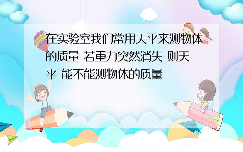 在实验室我们常用天平来测物体的质量 若重力突然消失 则天平 能不能测物体的质量