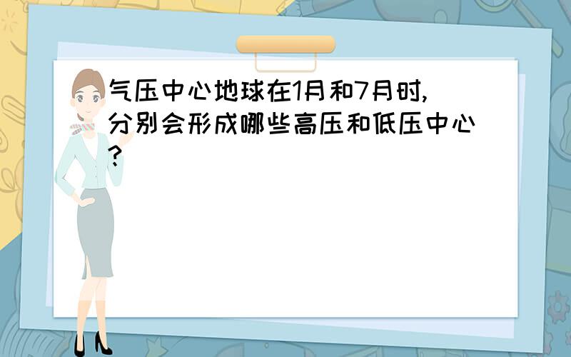 气压中心地球在1月和7月时,分别会形成哪些高压和低压中心?