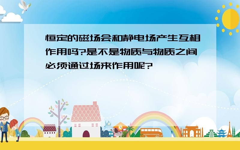 恒定的磁场会和静电场产生互相作用吗?是不是物质与物质之间必须通过场来作用呢?