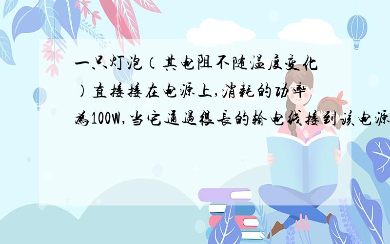 一只灯泡（其电阻不随温度变化）直接接在电源上,消耗的功率为100W,当它通过很长的输电线接到该电源上为一筑工地照明时,则（ ）A．灯泡的实际功率仍为100WB．灯泡与输电线上消耗的功率