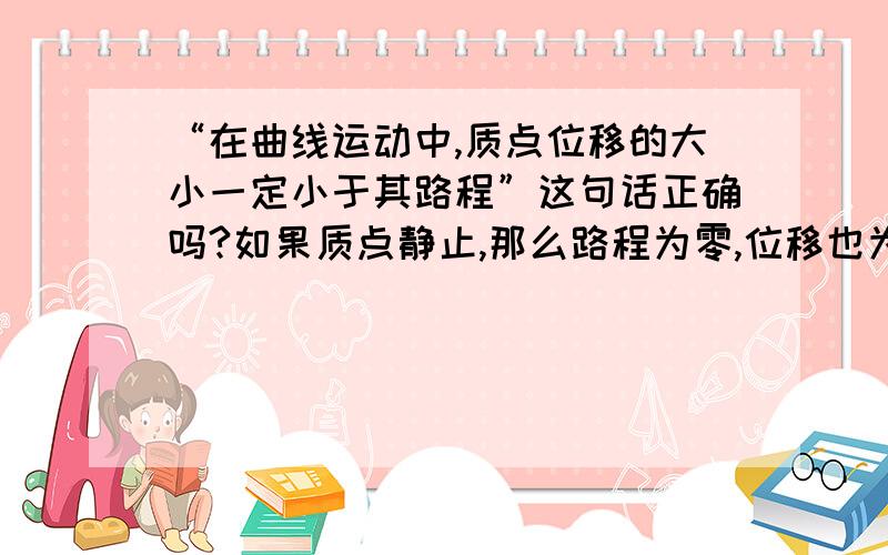 “在曲线运动中,质点位移的大小一定小于其路程”这句话正确吗?如果质点静止,那么路程为零,位移也为零,这时质点位移等于路程.ps：答案说这句话是正确的,那我的观点又错在哪里?