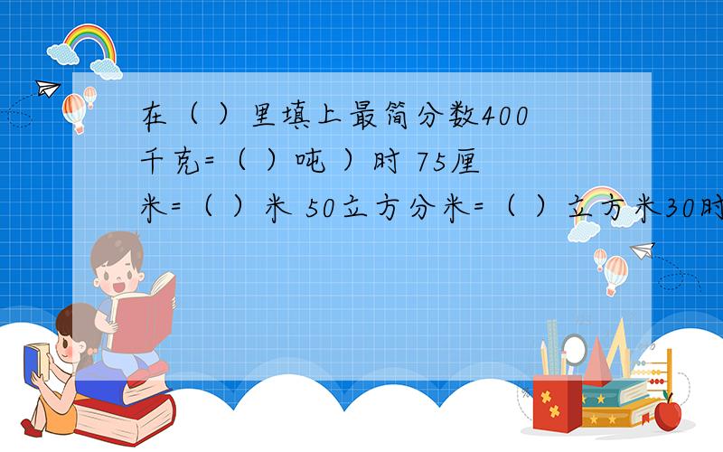 在（ ）里填上最简分数400千克=（ ）吨 ）时 75厘米=（ ）米 50立方分米=（ ）立方米30时=（ ）日