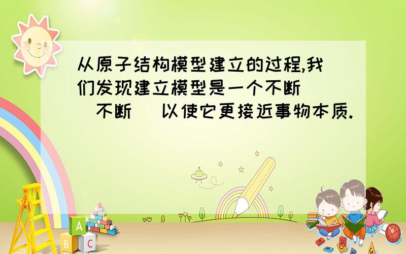 从原子结构模型建立的过程,我们发现建立模型是一个不断（ ）不断（ 以使它更接近事物本质.