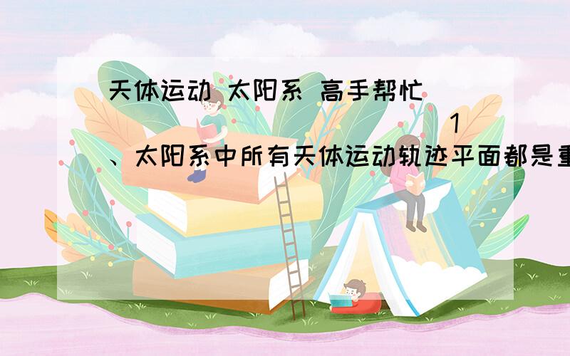 天体运动 太阳系 高手帮忙``````````````1、太阳系中所有天体运动轨迹平面都是重叠的么?也就是都在一个平面内转动么?2、公转方向是否一致?3、自转方向是否相同?4、如果转动过程中,两个天体