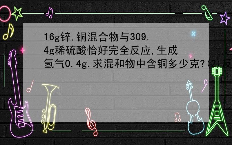 16g锌,铜混合物与309.4g稀硫酸恰好完全反应,生成氢气0.4g.求混和物中含铜多少克?(2)反应后所得溶质得质量分数是多少?