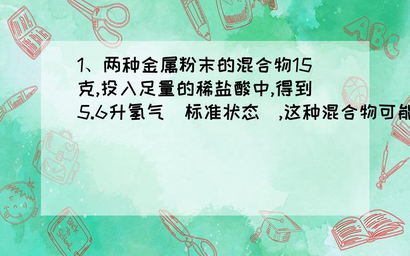 1、两种金属粉末的混合物15克,投入足量的稀盐酸中,得到5.6升氢气（标准状态）,这种混合物可能是：（ ） A.镁和铁 B.镁和铝 C.铁和锌　 D.镁和铜