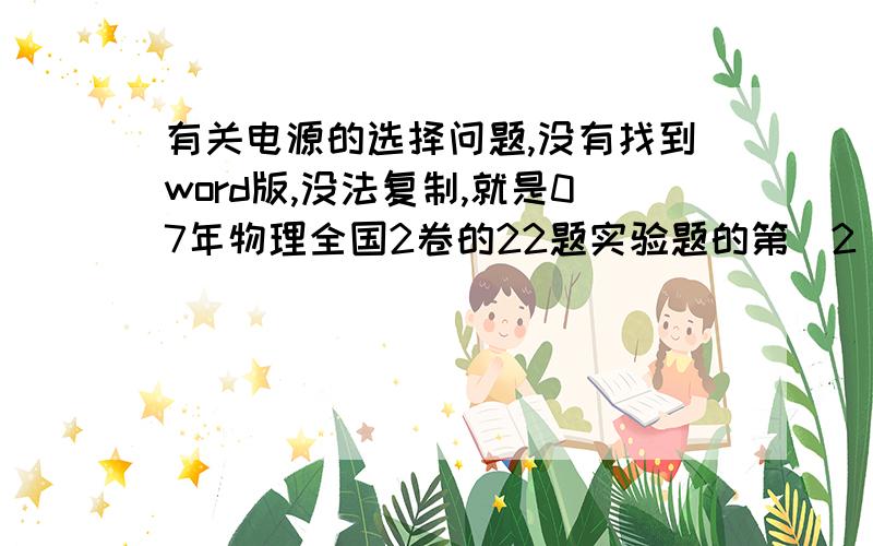 有关电源的选择问题,没有找到word版,没法复制,就是07年物理全国2卷的22题实验题的第(2)小题,选择电源的,为什么不是6v的呢?题目给了两个电源E1和E2,E1是2V,而E2是6V,我认为这两个电源都符合要