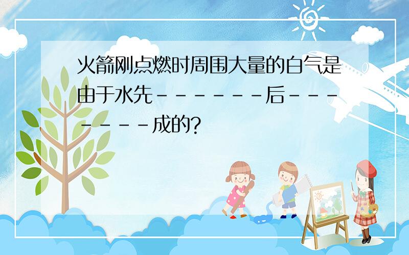 火箭刚点燃时周围大量的白气是由于水先------后-------成的?