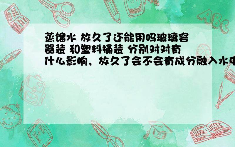 蒸馏水 放久了还能用吗玻璃容器装 和塑料桶装 分别对对有什么影响，放久了会不会有成分融入水中，使水污染