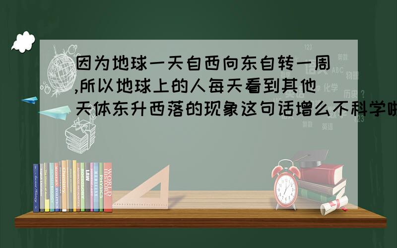 因为地球一天自西向东自转一周,所以地球上的人每天看到其他天体东升西落的现象这句话增么不科学啦?