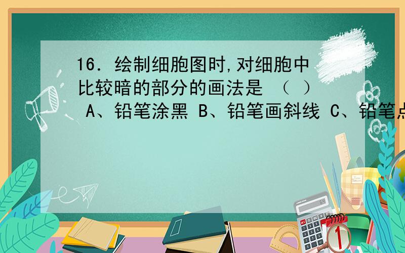 16．绘制细胞图时,对细胞中比较暗的部分的画法是 （ ） A、铅笔涂黑 B、铅笔画斜线 C、铅笔点上比较密的并说说为什么