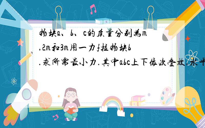 物块a、b、c的质量分别为m,2m和3m用一力f拉物块b.求所需最小力.其中abc上下依次叠放,水平面光滑.