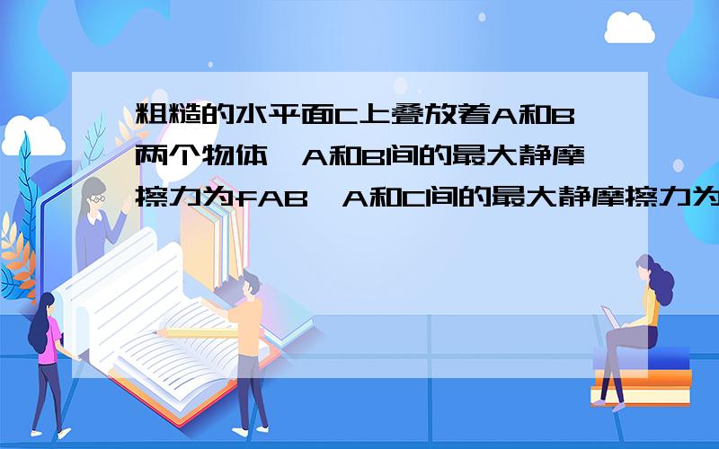 粗糙的水平面C上叠放着A和B两个物体,A和B间的最大静摩擦力为fAB,A和C间的最大静摩擦力为fAC,且fAB>fAC,如果用水平力F拉A,A和B保持静止,如果用水平力F拉B,则此时：（ ）A．A和B仍然静止；B．A静