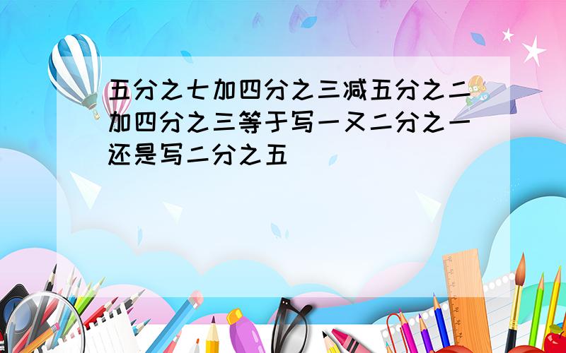 五分之七加四分之三减五分之二加四分之三等于写一又二分之一还是写二分之五