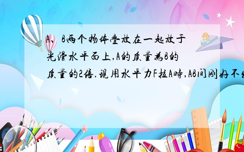 A、B两个物体叠放在一起放于光滑水平面上,A的质量为B的质量的2倍.现用水平力F拉A时,AB间刚好不发声相对滑动.现改用水平力F拉B,要使AB间也刚好不发生滑动,则拉力大小为（ ）A.F/2 B.2FC.4FD.F/4A