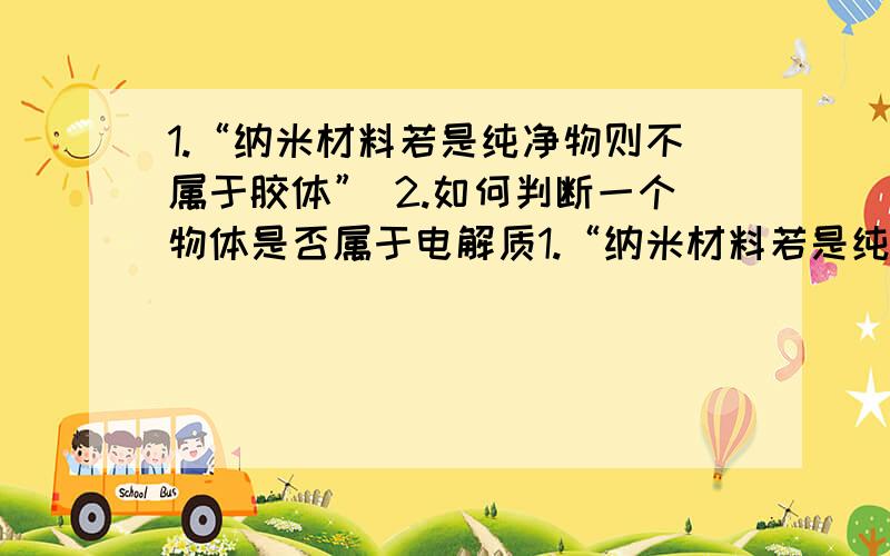 1.“纳米材料若是纯净物则不属于胶体” 2.如何判断一个物体是否属于电解质1.“纳米材料若是纯净物则不属于胶体” 2.如何判断一个物体是否属于电解质,举一些常用的电解质,如果一种物体