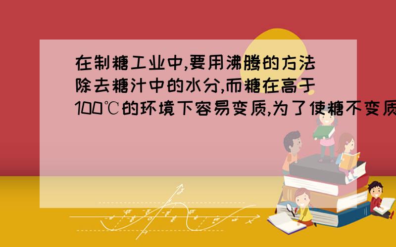 在制糖工业中,要用沸腾的方法除去糖汁中的水分,而糖在高于100℃的环境下容易变质,为了使糖不变质,请你提供一种方式,