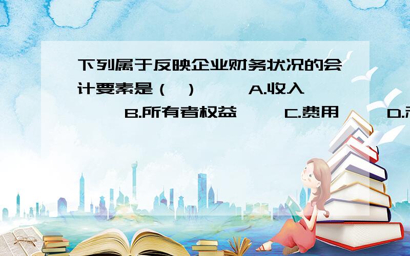 下列属于反映企业财务状况的会计要素是（ ） 　　A.收入 　　B.所有者权益 　　C.费用 　　D.利润