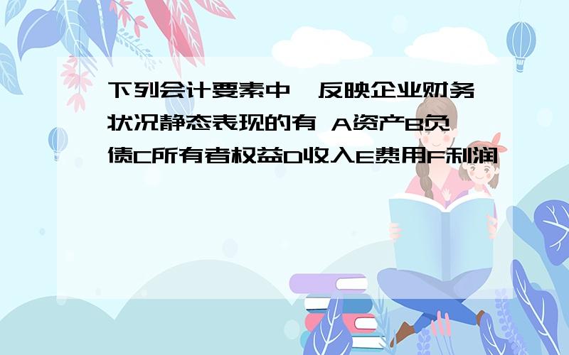 下列会计要素中,反映企业财务状况静态表现的有 A资产B负债C所有者权益D收入E费用F利润