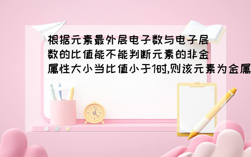 根据元素最外层电子数与电子层数的比值能不能判断元素的非金属性大小当比值小于1时,则该元素为金属元素(像Na)且比值越小金属性越强!等于1时,该元素仍为金属元素(像Al)但具有两性(既具