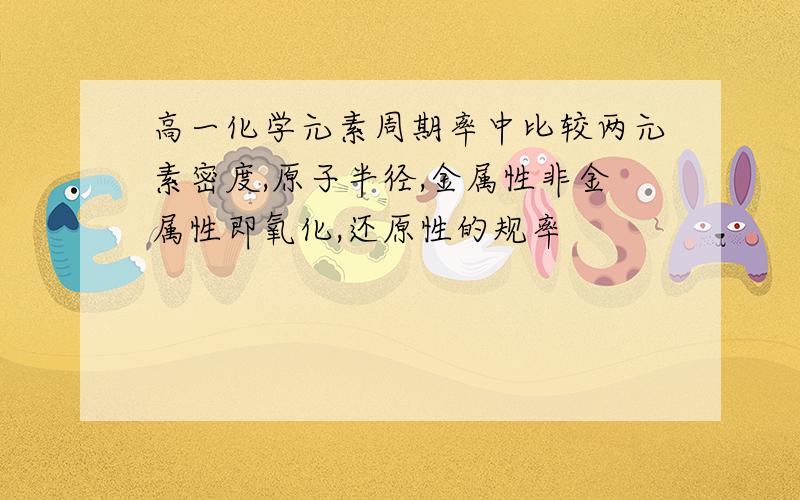 高一化学元素周期率中比较两元素密度,原子半径,金属性非金属性即氧化,还原性的规率