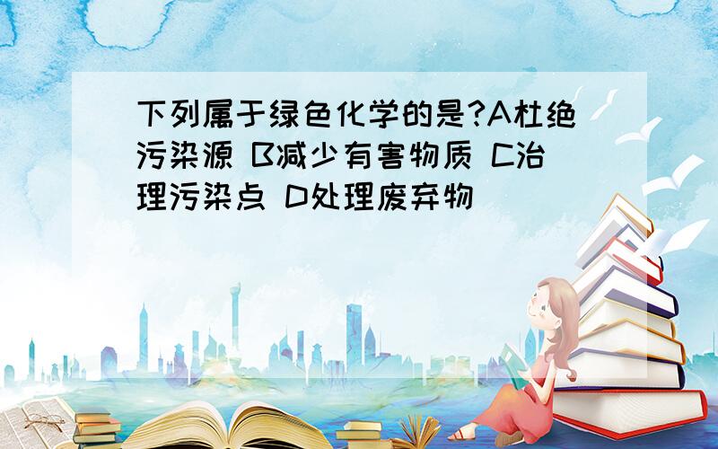 下列属于绿色化学的是?A杜绝污染源 B减少有害物质 C治理污染点 D处理废弃物