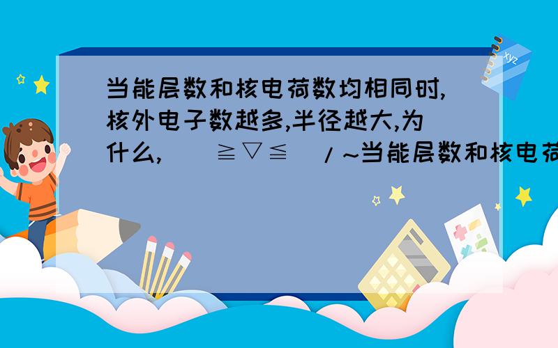 当能层数和核电荷数均相同时,核外电子数越多,半径越大,为什么,\(≧▽≦)/~当能层数和核电荷数均相同时,核外电子数越多,半径越大,为啥( ⊙o⊙?)不懂