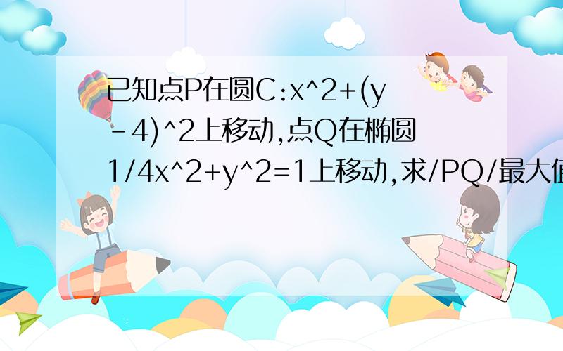 已知点P在圆C:x^2+(y-4)^2上移动,点Q在椭圆1/4x^2+y^2=1上移动,求/PQ/最大值