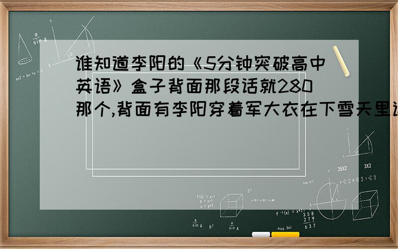 谁知道李阳的《5分钟突破高中英语》盒子背面那段话就280那个,背面有李阳穿着军大衣在下雪天里读英语,旁边有一段话,其中好像有一句要想成功只有比别人努力10倍好像!知道的请把整段话告