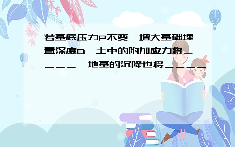 若基底压力P不变,增大基础埋置深度D,土中的附加应力将＿＿＿＿,地基的沉降也将＿＿＿＿