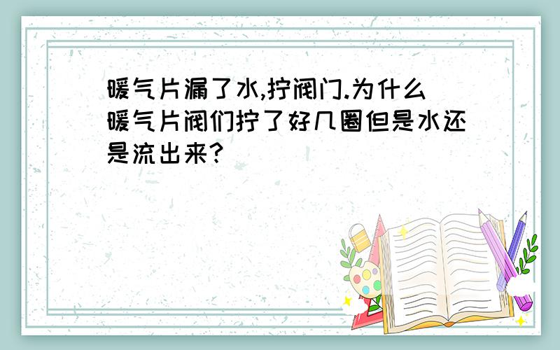 暖气片漏了水,拧阀门.为什么暖气片阀们拧了好几圈但是水还是流出来?