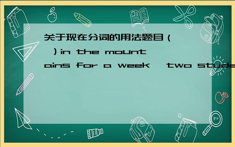 关于现在分词的用法题目（   ）in the mountains for a week ,two students were finally saved by the local police.A.Having lost B.Lost问题：为什么选B不选A 希望路过的大虾们帮帮我这菜鸟 详细点..谢谢