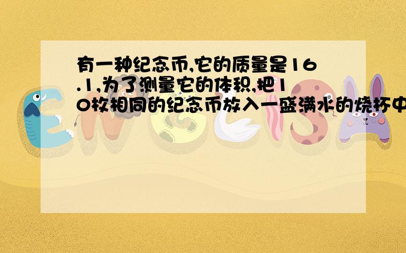 有一种纪念币,它的质量是16.1,为了测量它的体积,把10枚相同的纪念币放入一盛满水的烧杯中说纪念币密度名称溢出水的质量为18g