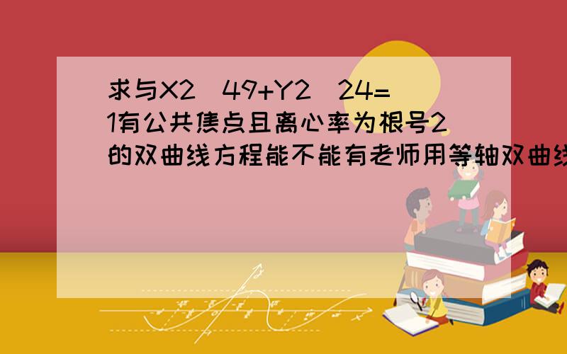 求与X2\49+Y2\24=1有公共焦点且离心率为根号2的双曲线方程能不能有老师用等轴双曲线的离心率=根号2来做