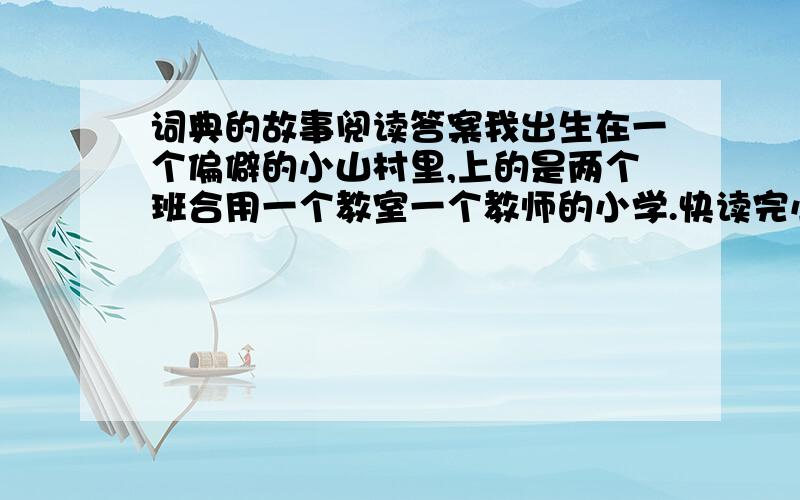 词典的故事阅读答案我出生在一个偏僻的小山村里,上的是两个班合用一个教室一个教师的小学.快读完小学了,不要说现在孩子们多得看不过来的课外书与教辅书,我甚至没有过一本小小的字典