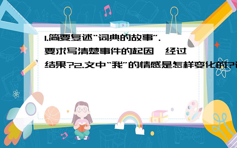 1.简要复述“词典的故事”.要求写清楚事件的起因、经过、结果?2.文中“我”的情感是怎样变化的?请用几个词语依次概括出来?3.本文语言富有表现力,简析下列句子中加点词的表达效果.（1）