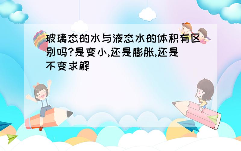 玻璃态的水与液态水的体积有区别吗?是变小,还是膨胀,还是不变求解