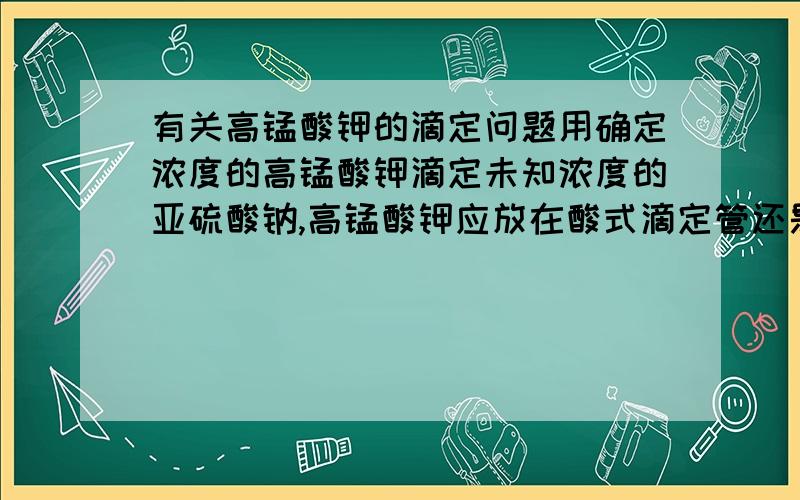 有关高锰酸钾的滴定问题用确定浓度的高锰酸钾滴定未知浓度的亚硫酸钠,高锰酸钾应放在酸式滴定管还是碱式滴定管里?还是两种滴定管都能放呢?