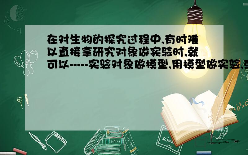 在对生物的探究过程中,有时难以直接拿研究对象做实验时,就可以-----实验对象做模型,用模型做实验,或--实验的某些条件进行实验,这种实验叫---------