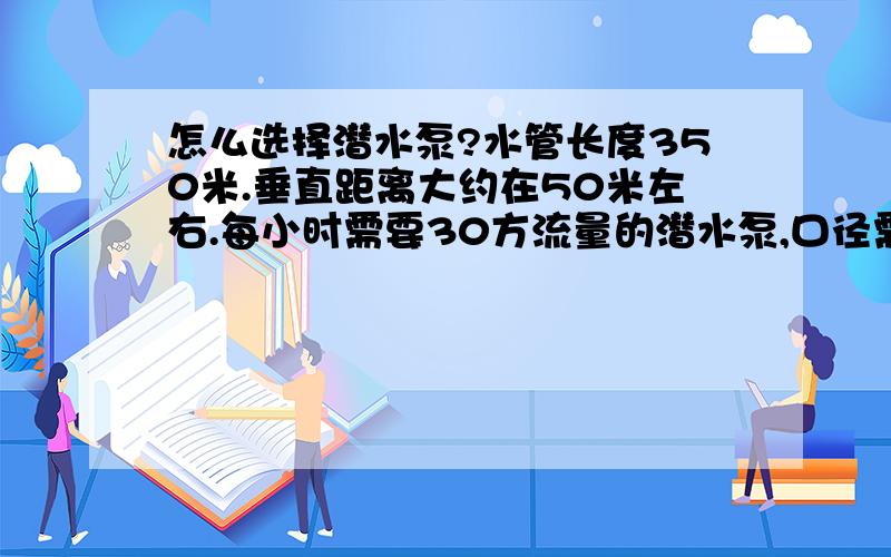 怎么选择潜水泵?水管长度350米.垂直距离大约在50米左右.每小时需要30方流量的潜水泵,口径需要多大?买多大功率的潜水泵比较合适.这种功率的水泵功率是多大?（我的变压器是30A的,已接入一